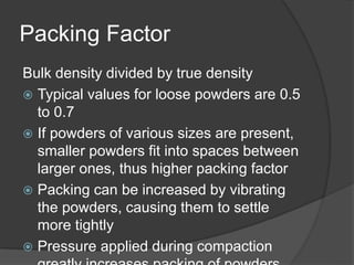 Packing Factor
Bulk density divided by true density
 Typical values for loose powders are 0.5
to 0.7
 If powders of various sizes are present,
smaller powders fit into spaces between
larger ones, thus higher packing factor
 Packing can be increased by vibrating
the powders, causing them to settle
more tightly
 Pressure applied during compaction
 