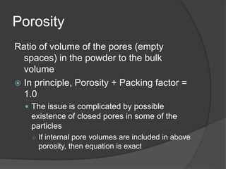 Porosity
Ratio of volume of the pores (empty
spaces) in the powder to the bulk
volume
 In principle, Porosity + Packing factor =
1.0
 The issue is complicated by possible
existence of closed pores in some of the
particles
○ If internal pore volumes are included in above
porosity, then equation is exact
 