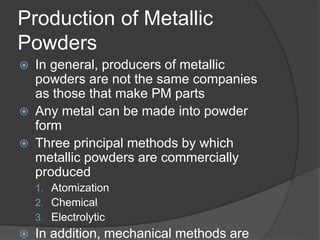 Production of Metallic
Powders
 In general, producers of metallic
powders are not the same companies
as those that make PM parts
 Any metal can be made into powder
form
 Three principal methods by which
metallic powders are commercially
produced
1. Atomization
2. Chemical
3. Electrolytic
 In addition, mechanical methods are
 