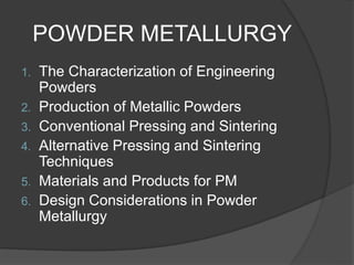 POWDER METALLURGY
1. The Characterization of Engineering
Powders
2. Production of Metallic Powders
3. Conventional Pressing and Sintering
4. Alternative Pressing and Sintering
Techniques
5. Materials and Products for PM
6. Design Considerations in Powder
Metallurgy
 
