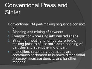 Conventional Press and
Sinter
Conventional PM part-making sequence consists
of:
1. Blending and mixing of powders
2. Compaction - pressing into desired shape
3. Sintering - heating to temperature below
melting point to cause solid-state bonding of
particles and strengthening of part
 In addition, secondary operations are
sometimes performed to improve dimensional
accuracy, increase density, and for other
reasons
 