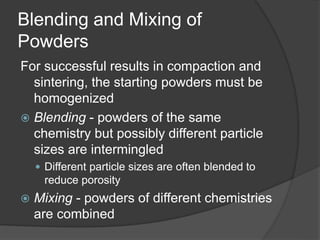 Blending and Mixing of
Powders
For successful results in compaction and
sintering, the starting powders must be
homogenized
 Blending - powders of the same
chemistry but possibly different particle
sizes are intermingled
 Different particle sizes are often blended to
reduce porosity
 Mixing - powders of different chemistries
are combined
 