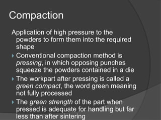 Compaction
Application of high pressure to the
powders to form them into the required
shape
 Conventional compaction method is
pressing, in which opposing punches
squeeze the powders contained in a die
 The workpart after pressing is called a
green compact, the word green meaning
not fully processed
 The green strength of the part when
pressed is adequate for handling but far
less than after sintering
 