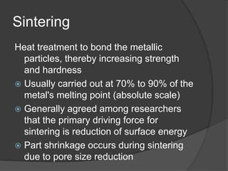 Sintering
Heat treatment to bond the metallic
particles, thereby increasing strength
and hardness
 Usually carried out at 70% to 90% of the
metal's melting point (absolute scale)
 Generally agreed among researchers
that the primary driving force for
sintering is reduction of surface energy
 Part shrinkage occurs during sintering
due to pore size reduction
 