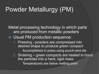 Powder Metallurgy (PM)
Metal processing technology in which parts
are produced from metallic powders
 Usual PM production sequence:
1. Pressing - powders are compressed into
desired shape to produce green compact
○ Accomplished in press using punch-and-die
2. Sintering – green compacts are heated to bond
the particles into a hard, rigid mass
○ Temperatures are below melting point
 