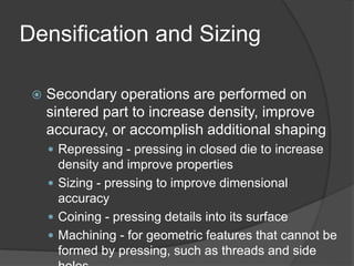 Densification and Sizing
 Secondary operations are performed on
sintered part to increase density, improve
accuracy, or accomplish additional shaping
 Repressing - pressing in closed die to increase
density and improve properties
 Sizing - pressing to improve dimensional
accuracy
 Coining - pressing details into its surface
 Machining - for geometric features that cannot be
formed by pressing, such as threads and side
 