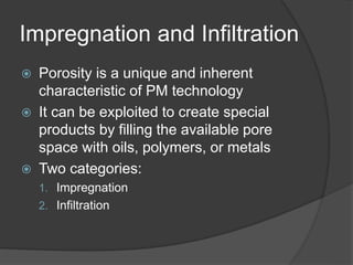 Impregnation and Infiltration
 Porosity is a unique and inherent
characteristic of PM technology
 It can be exploited to create special
products by filling the available pore
space with oils, polymers, or metals
 Two categories:
1. Impregnation
2. Infiltration
 
