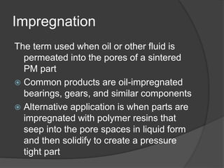 Impregnation
The term used when oil or other fluid is
permeated into the pores of a sintered
PM part
 Common products are oil-impregnated
bearings, gears, and similar components
 Alternative application is when parts are
impregnated with polymer resins that
seep into the pore spaces in liquid form
and then solidify to create a pressure
tight part
 