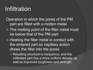 Infiltration
Operation in which the pores of the PM
part are filled with a molten metal
 The melting point of the filler metal must
be below that of the PM part
 Heating the filler metal in contact with
the sintered part so capillary action
draws the filler into the pores
 Resulting structure is nonporous, and the
infiltrated part has a more uniform density, as
well as improved toughness and strength
 