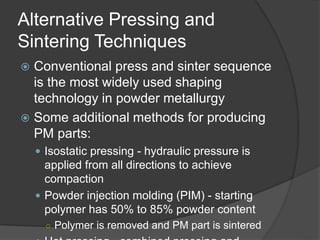 Alternative Pressing and
Sintering Techniques
 Conventional press and sinter sequence
is the most widely used shaping
technology in powder metallurgy
 Some additional methods for producing
PM parts:
 Isostatic pressing - hydraulic pressure is
applied from all directions to achieve
compaction
 Powder injection molding (PIM) - starting
polymer has 50% to 85% powder content
○ Polymer is removed and PM part is sintered
 