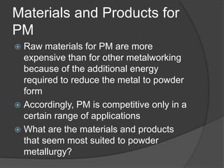 Materials and Products for
PM
 Raw materials for PM are more
expensive than for other metalworking
because of the additional energy
required to reduce the metal to powder
form
 Accordingly, PM is competitive only in a
certain range of applications
 What are the materials and products
that seem most suited to powder
metallurgy?
 