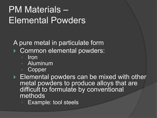 PM Materials –
Elemental Powders
A pure metal in particulate form
 Common elemental powders:
◦ Iron
◦ Aluminum
◦ Copper
 Elemental powders can be mixed with other
metal powders to produce alloys that are
difficult to formulate by conventional
methods
◦ Example: tool steels
 