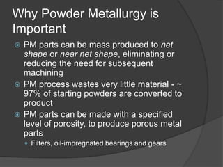 Why Powder Metallurgy is
Important
 PM parts can be mass produced to net
shape or near net shape, eliminating or
reducing the need for subsequent
machining
 PM process wastes very little material - ~
97% of starting powders are converted to
product
 PM parts can be made with a specified
level of porosity, to produce porous metal
parts
 Filters, oil-impregnated bearings and gears
 