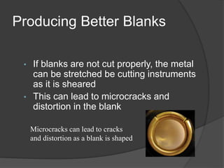 Producing Better Blanks
• If blanks are not cut properly, the metal
can be stretched be cutting instruments
as it is sheared
• This can lead to microcracks and
distortion in the blank
Microcracks can lead to cracks
and distortion as a blank is shaped
 