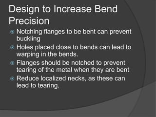 Design to Increase Bend
Precision
 Notching flanges to be bent can prevent
buckling
 Holes placed close to bends can lead to
warping in the bends.
 Flanges should be notched to prevent
tearing of the metal when they are bent
 Reduce localized necks, as these can
lead to tearing.
 