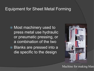 Equipment for Sheet Metal Forming
 Most machinery used to
press metal use hydraulic
or pneumatic pressing, or
a combination of the two
 Blanks are pressed into a
die specific to the design
Machine for making blank
 