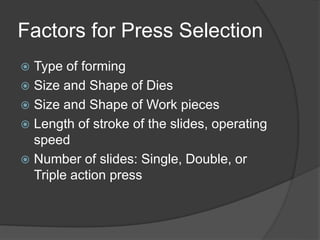 Factors for Press Selection
 Type of forming
 Size and Shape of Dies
 Size and Shape of Work pieces
 Length of stroke of the slides, operating
speed
 Number of slides: Single, Double, or
Triple action press
 