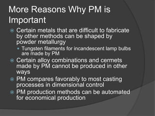 More Reasons Why PM is
Important
 Certain metals that are difficult to fabricate
by other methods can be shaped by
powder metallurgy
 Tungsten filaments for incandescent lamp bulbs
are made by PM
 Certain alloy combinations and cermets
made by PM cannot be produced in other
ways
 PM compares favorably to most casting
processes in dimensional control
 PM production methods can be automated
for economical production
 