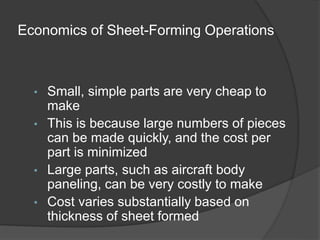 Economics of Sheet-Forming Operations
• Small, simple parts are very cheap to
make
• This is because large numbers of pieces
can be made quickly, and the cost per
part is minimized
• Large parts, such as aircraft body
paneling, can be very costly to make
• Cost varies substantially based on
thickness of sheet formed
 