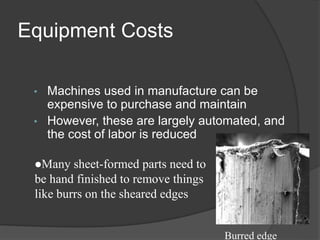Equipment Costs
• Machines used in manufacture can be
expensive to purchase and maintain
• However, these are largely automated, and
the cost of labor is reduced
Many sheet-formed parts need to
be hand finished to remove things
like burrs on the sheared edges
Burred edge
 