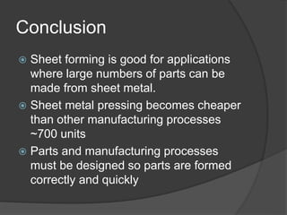 Conclusion
 Sheet forming is good for applications
where large numbers of parts can be
made from sheet metal.
 Sheet metal pressing becomes cheaper
than other manufacturing processes
~700 units
 Parts and manufacturing processes
must be designed so parts are formed
correctly and quickly
 