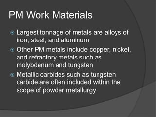 PM Work Materials
 Largest tonnage of metals are alloys of
iron, steel, and aluminum
 Other PM metals include copper, nickel,
and refractory metals such as
molybdenum and tungsten
 Metallic carbides such as tungsten
carbide are often included within the
scope of powder metallurgy
 