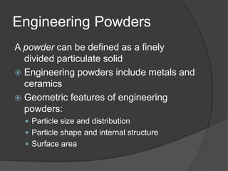 Engineering Powders
A powder can be defined as a finely
divided particulate solid
 Engineering powders include metals and
ceramics
 Geometric features of engineering
powders:
 Particle size and distribution
 Particle shape and internal structure
 Surface area
 