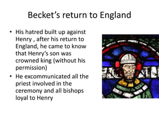 Becket’s return to England
• His hatred built up against
Henry , after his return to
England, he came to know
that Henry’s son was
crowned king (without his
permission)
• He excommunicated all the
priest involved in the
ceremony and all bishops
loyal to Henry
 