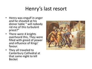 Henry’s last resort
• Henry was engulf in anger
and he shouted at his
dinner table “ will nobody
rid me of this turbulent
priest?”
• There were 4 knights
overheard this, They were
filled with greed of power
and influence of Kings’
favour.
• They all traveled to
Canterbury Cathedral at
that same night to kill
Becket
 