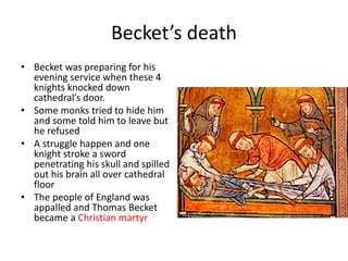 Becket’s death
• Becket was preparing for his
evening service when these 4
knights knocked down
cathedral’s door.
• Some monks tried to hide him
and some told him to leave but
he refused
• A struggle happen and one
knight stroke a sword
penetrating his skull and spilled
out his brain all over cathedral
floor
• The people of England was
appalled and Thomas Becket
became a Christian martyr
 