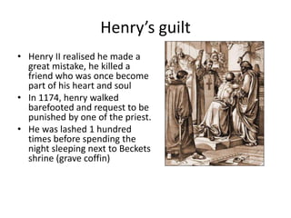 Henry’s guilt
• Henry II realised he made a
great mistake, he killed a
friend who was once become
part of his heart and soul
• In 1174, henry walked
barefooted and request to be
punished by one of the priest.
• He was lashed 1 hundred
times before spending the
night sleeping next to Beckets
shrine (grave coffin)
 