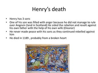 Henry’s death
• Henry has 3 sons
• One of his son was filled with anger because he did not manage to rule
over Angevin (land in Scotland) He sided the rebelion and revolt against
his own father with the help of his own wife (Eleanor)
• He never made peace with his sons as they continued rebelled against
him
• He died in 1189 , probably from a broken heart
 