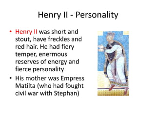 Henry II - Personality
• Henry II was short and
stout, have freckles and
red hair. He had fiery
temper, enermous
reserves of energy and
fierce personality
• His mother was Empress
Matilta (who had fought
civil war with Stephan)
 