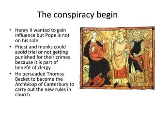 The conspiracy begin
• Henry II wanted to gain
influence but Pope is not
on his side
• Priest and monks could
avoid trial or not getting
punished for their crimes
because it is part of
benefit of clergy
• He persuaded Thomas
Becket to become the
Archbisop of Canterbury to
carry out the new rules in
church
 