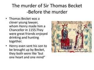 The murder of Sir Thomas Becket
-Before the murder
• Thomas Becket was a
clever young lawyer,
whom Henry made him a
Chancellor in 1155.They
were great friends enjoyed
drinking and hunting
together.
• Henry even sent his son to
be brought up by Becket,
they both were like ‘but
one heart and one mind”
 