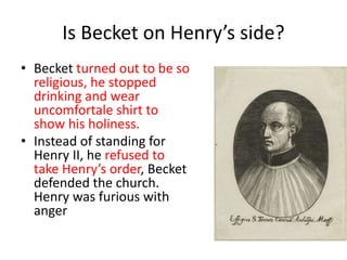 Is Becket on Henry’s side?
• Becket turned out to be so
religious, he stopped
drinking and wear
uncomfortale shirt to
show his holiness.
• Instead of standing for
Henry II, he refused to
take Henry’s order, Becket
defended the church.
Henry was furious with
anger
 