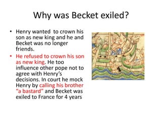 Why was Becket exiled?
• Henry wanted to crown his
son as new king and he and
Becket was no longer
friends.
• He refused to crown his son
as new king. He too
influence other pope not to
agree with Henry’s
decisions. In court he mock
Henry by calling his brother
“a bastard” and Becket was
exiled to France for 4 years
 