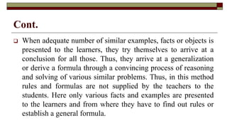 Cont.
 When adequate number of similar examples, facts or objects is
presented to the learners, they try themselves to arrive at a
conclusion for all those. Thus, they arrive at a generalization
or derive a formula through a convincing process of reasoning
and solving of various similar problems. Thus, in this method
rules and formulas are not supplied by the teachers to the
students. Here only various facts and examples are presented
to the learners and from where they have to find out rules or
establish a general formula.
 