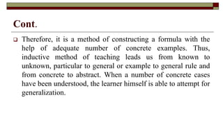 Cont.
 Therefore, it is a method of constructing a formula with the
help of adequate number of concrete examples. Thus,
inductive method of teaching leads us from known to
unknown, particular to general or example to general rule and
from concrete to abstract. When a number of concrete cases
have been understood, the learner himself is able to attempt for
generalization.
 