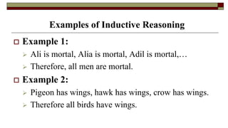Examples of Inductive Reasoning
 Example 1:
 Ali is mortal, Alia is mortal, Adil is mortal,…
 Therefore, all men are mortal.
 Example 2:
 Pigeon has wings, hawk has wings, crow has wings.
 Therefore all birds have wings.
 