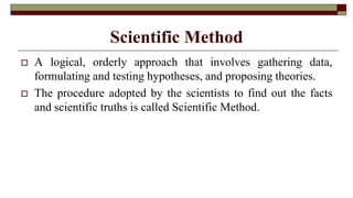 Scientific Method
 A logical, orderly approach that involves gathering data,
formulating and testing hypotheses, and proposing theories.
 The procedure adopted by the scientists to find out the facts
and scientific truths is called Scientific Method.
 