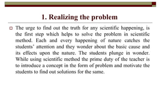 1. Realizing the problem
 The urge to find out the truth for any scientific happening, is
the first step which helps to solve the problem in scientific
method. Each and every happening of nature catches the
students’ attention and they wonder about the basic cause and
its effects upon the nature. The students plunge in wonder.
While using scientific method the prime duty of the teacher is
to introduce a concept in the form of problem and motivate the
students to find out solutions for the same.
 