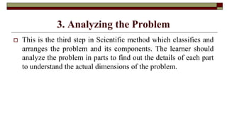 3. Analyzing the Problem
 This is the third step in Scientific method which classifies and
arranges the problem and its components. The learner should
analyze the problem in parts to find out the details of each part
to understand the actual dimensions of the problem.
 