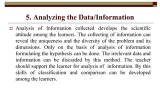 5. Analyzing the Data/Information
 Analysis of Information collected develops the scientific
attitude among the learners. The collecting of information can
reveal the uniqueness and the diversity of the problem and its
dimensions. Only on the basis of analysis of information
formulating the hypothesis can be done. The irrelevant data and
information can be discarded by this method. The teacher
should support the learner for analysis of information. By this
skills of classification and comparison can be developed
among the learners.
 