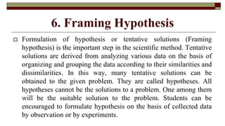 6. Framing Hypothesis
 Formulation of hypothesis or tentative solutions (Framing
hypothesis) is the important step in the scientific method. Tentative
solutions are derived from analyzing various data on the basis of
organizing and grouping the data according to their similarities and
dissimilarities. In this way, many tentative solutions can be
obtained to the given problem. They are called hypotheses. All
hypotheses cannot be the solutions to a problem. One among them
will be the suitable solution to the problem. Students can be
encouraged to formulate hypothesis on the basis of collected data
by observation or by experiments.
 