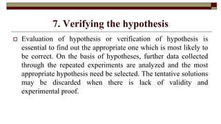 7. Verifying the hypothesis
 Evaluation of hypothesis or verification of hypothesis is
essential to find out the appropriate one which is most likely to
be correct. On the basis of hypotheses, further data collected
through the repeated experiments are analyzed and the most
appropriate hypothesis need be selected. The tentative solutions
may be discarded when there is lack of validity and
experimental proof.
 