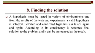 8. Finding the solution
 A hypothesis must be tested in variety of environments and
from the results of the tests and experiments a valid hypothesis
is selected. Selected and confirmed hypothesis is tested again
and again. According to its consistency it becomes final
solution to the problem and it can be announced as the result.
 