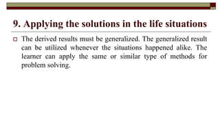 9. Applying the solutions in the life situations
 The derived results must be generalized. The generalized result
can be utilized whenever the situations happened alike. The
learner can apply the same or similar type of methods for
problem solving.
 