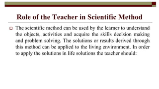 Role of the Teacher in Scientific Method
 The scientific method can be used by the learner to understand
the objects, activities and acquire the skills decision making
and problem solving. The solutions or results derived through
this method can be applied to the living environment. In order
to apply the solutions in life solutions the teacher should:
 