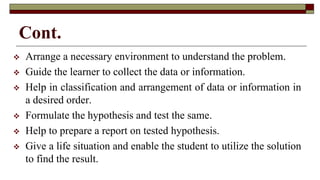 Cont.
 Arrange a necessary environment to understand the problem.
 Guide the learner to collect the data or information.
 Help in classification and arrangement of data or information in
a desired order.
 Formulate the hypothesis and test the same.
 Help to prepare a report on tested hypothesis.
 Give a life situation and enable the student to utilize the solution
to find the result.
 